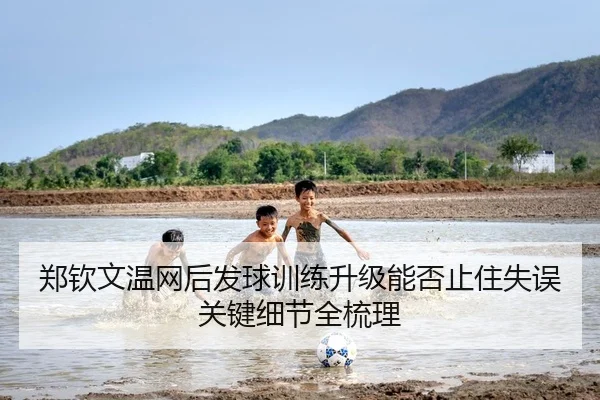 郑钦文温网后发球训练升级能否止住失误关键细节全梳理